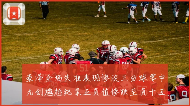 豪泽全场失准表现惨淡三分球零中九创尴尬纪录正负值惨跌至负十五