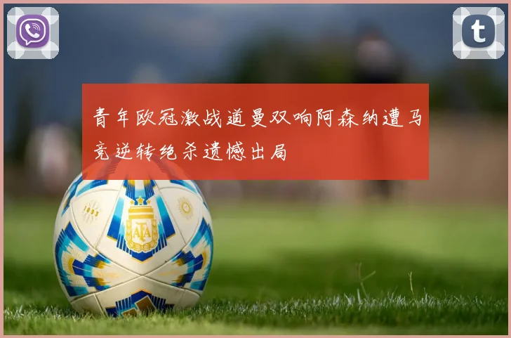 青年欧冠激战道曼双响阿森纳遭马竞逆转绝杀遗憾出局