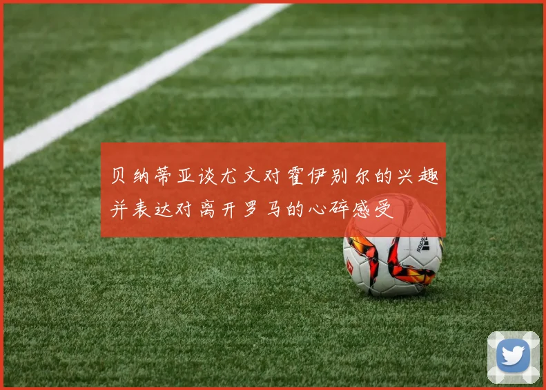 贝纳蒂亚谈尤文对霍伊别尔的兴趣并表达对离开罗马的心碎感受