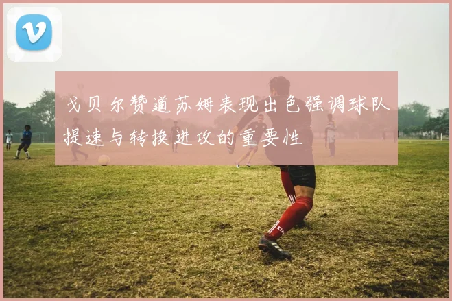 戈贝尔赞道苏姆表现出色强调球队提速与转换进攻的重要性