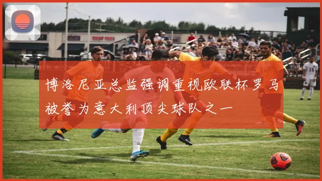 博洛尼亚总监强调重视欧联杯罗马被誉为意大利顶尖球队之一