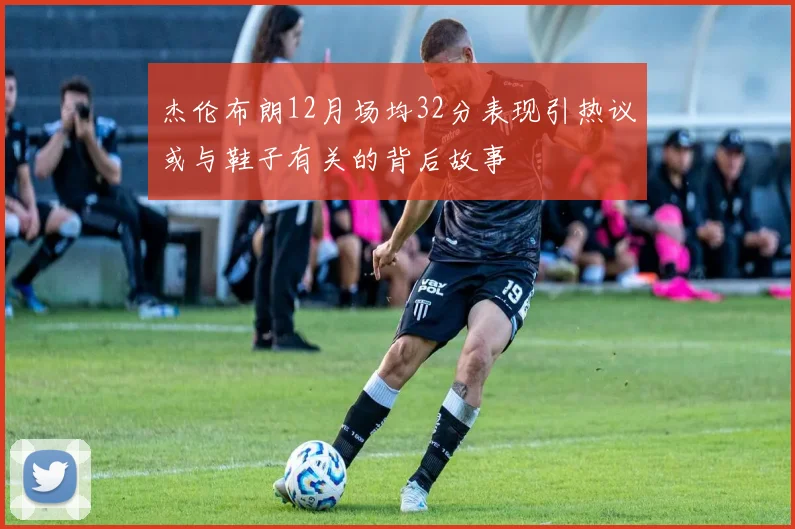 杰伦布朗12月场均32分表现引热议或与鞋子有关的背后故事